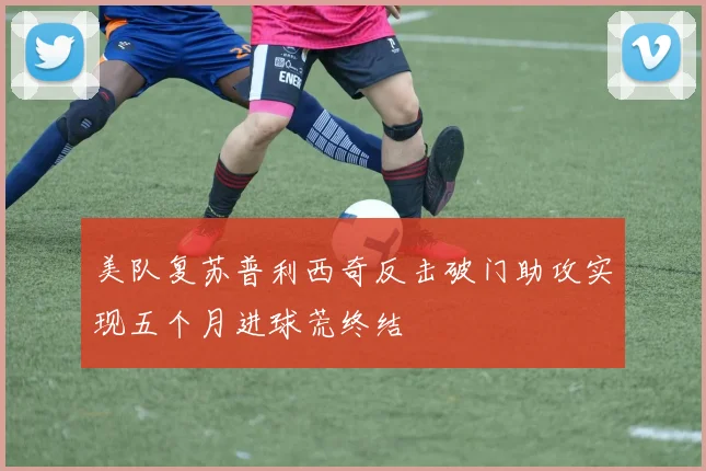 美队复苏普利西奇反击破门助攻实现五个月进球荒终结