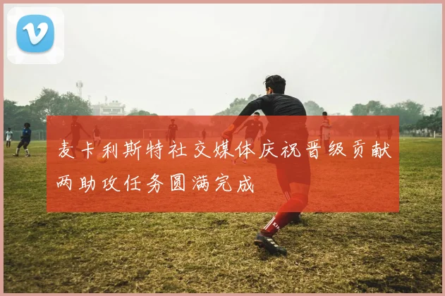 麦卡利斯特社交媒体庆祝晋级贡献两助攻任务圆满完成