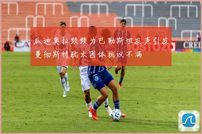 瓜迪奥拉频频为巴勒斯坦发声引发曼彻斯特犹太团体抗议不满
