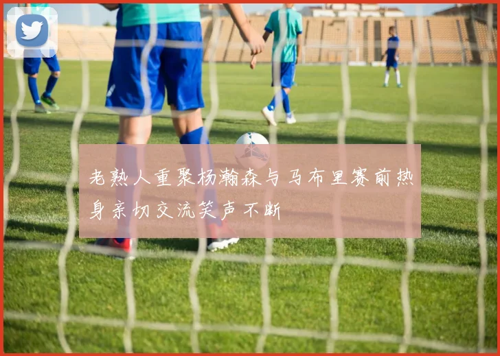 老熟人重聚杨瀚森与马布里赛前热身亲切交流笑声不断
