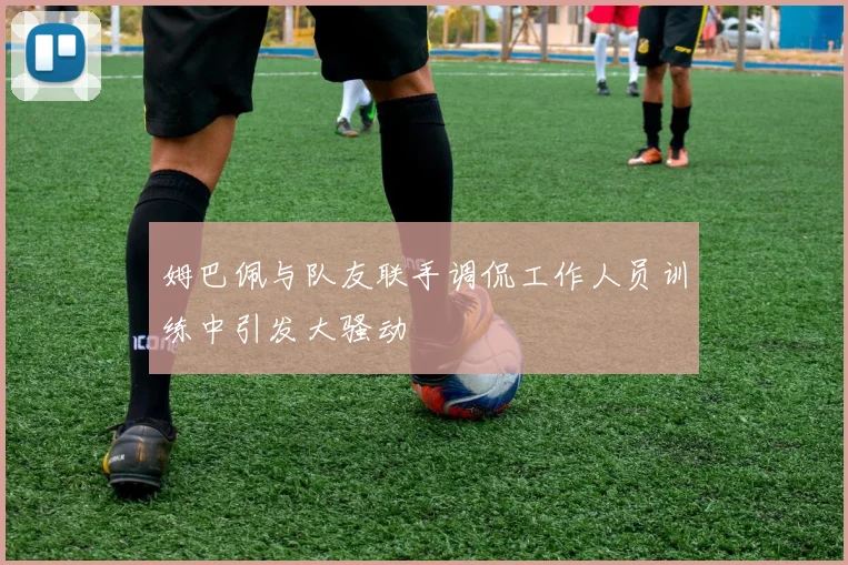 姆巴佩与队友联手调侃工作人员训练中引发大骚动