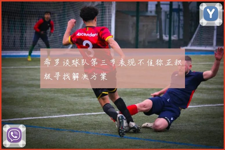 希罗谈球队第三节表现不佳称正积极寻找解决方案