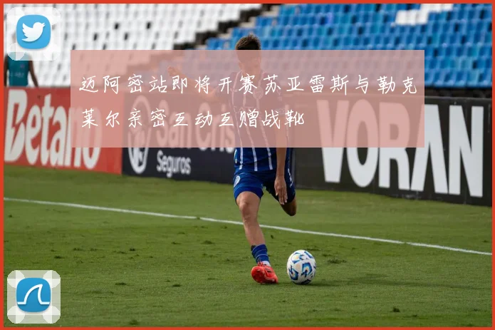 迈阿密站即将开赛苏亚雷斯与勒克莱尔亲密互动互赠战靴