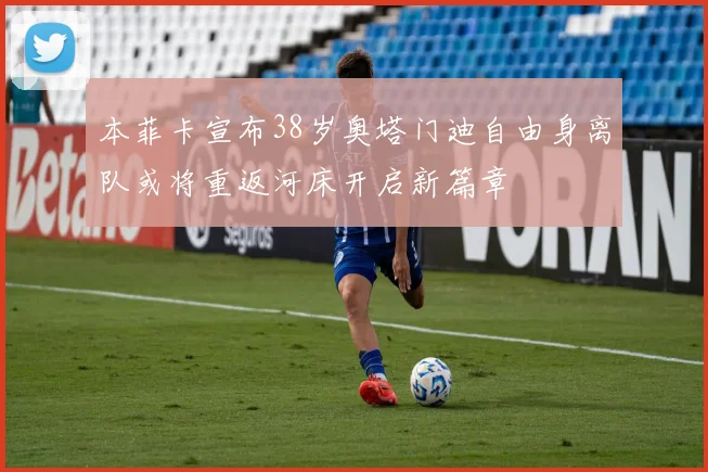 本菲卡宣布38岁奥塔门迪自由身离队或将重返河床开启新篇章