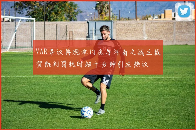 VAR争议再现津门虎与河南之战主裁贺凯判罚耗时超十分钟引发热议