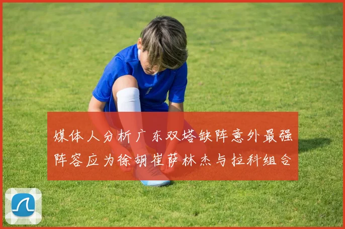 媒体人分析广东双塔缺阵意外最强阵容应为徐胡崔萨林杰与拉科组合