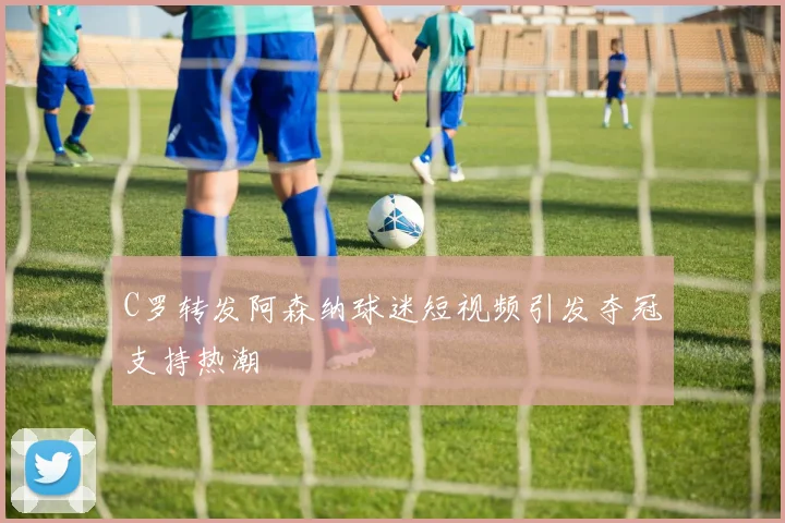 C罗转发阿森纳球迷短视频引发夺冠支持热潮