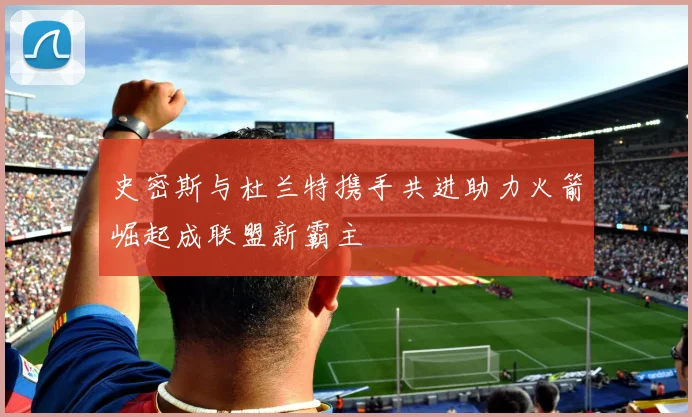史密斯与杜兰特携手共进助力火箭崛起成联盟新霸主