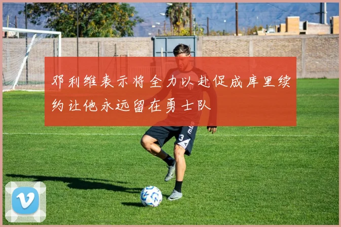 邓利维表示将全力以赴促成库里续约让他永远留在勇士队