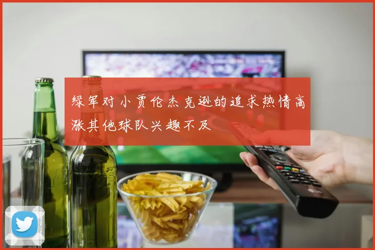 绿军对小贾伦杰克逊的追求热情高涨其他球队兴趣不及