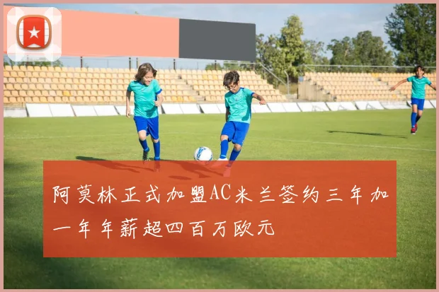 阿莫林正式加盟AC米兰签约三年加一年年薪超四百万欧元