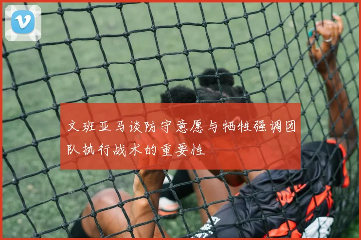 文班亚马谈防守意愿与牺牲强调团队执行战术的重要性