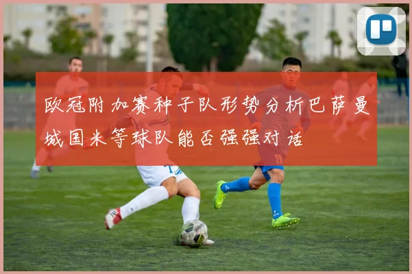 欧冠附加赛种子队形势分析巴萨曼城国米等球队能否强强对话