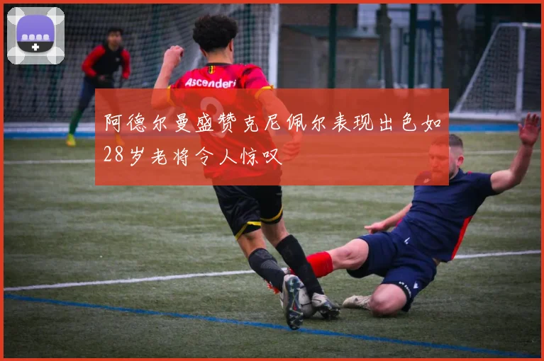 阿德尔曼盛赞克尼佩尔表现出色如28岁老将令人惊叹