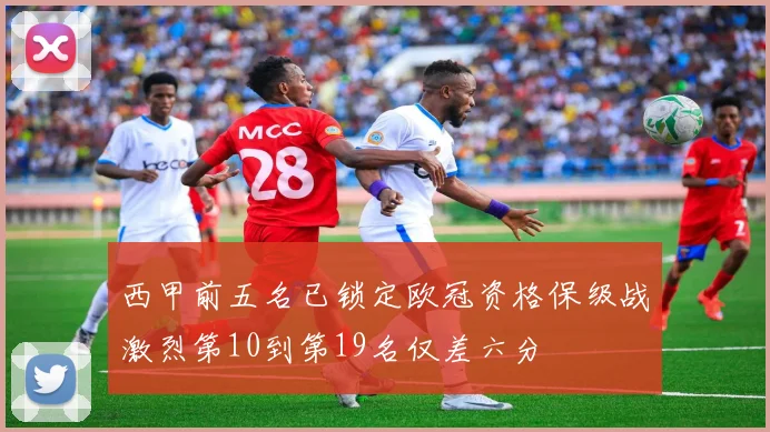 西甲前五名已锁定欧冠资格保级战激烈第10到第19名仅差六分