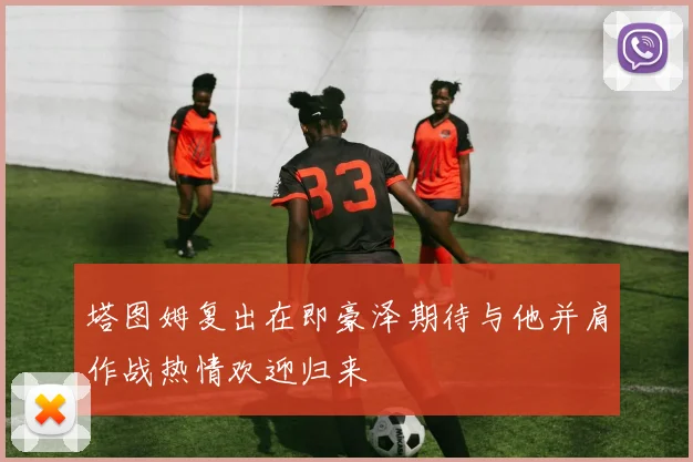 塔图姆复出在即豪泽期待与他并肩作战热情欢迎归来