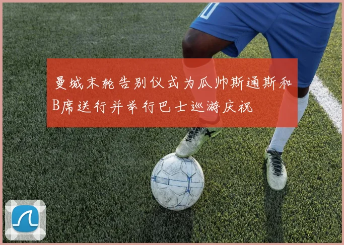 曼城末轮告别仪式为瓜帅斯通斯和B席送行并举行巴士巡游庆祝