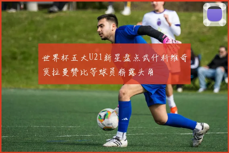 世界杯五大U21新星盘点武什科维奇莫拉曼赞比等球员崭露头角